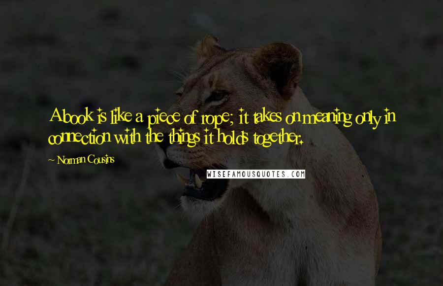 Norman Cousins Quotes: A book is like a piece of rope; it takes on meaning only in connection with the things it holds together.