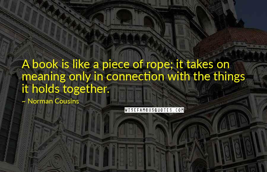 Norman Cousins Quotes: A book is like a piece of rope; it takes on meaning only in connection with the things it holds together.