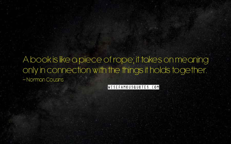 Norman Cousins Quotes: A book is like a piece of rope; it takes on meaning only in connection with the things it holds together.