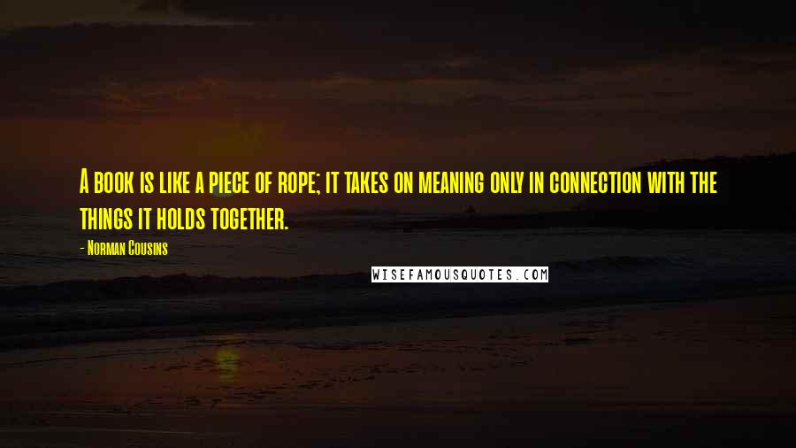 Norman Cousins Quotes: A book is like a piece of rope; it takes on meaning only in connection with the things it holds together.