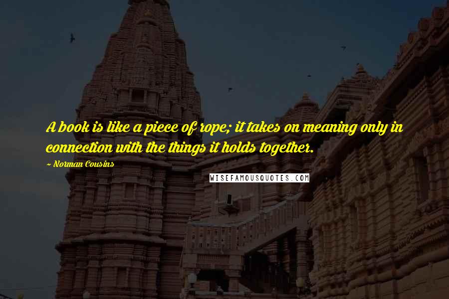 Norman Cousins Quotes: A book is like a piece of rope; it takes on meaning only in connection with the things it holds together.