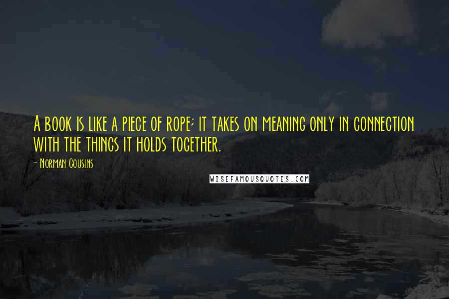 Norman Cousins Quotes: A book is like a piece of rope; it takes on meaning only in connection with the things it holds together.