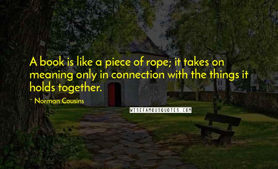 Norman Cousins Quotes: A book is like a piece of rope; it takes on meaning only in connection with the things it holds together.