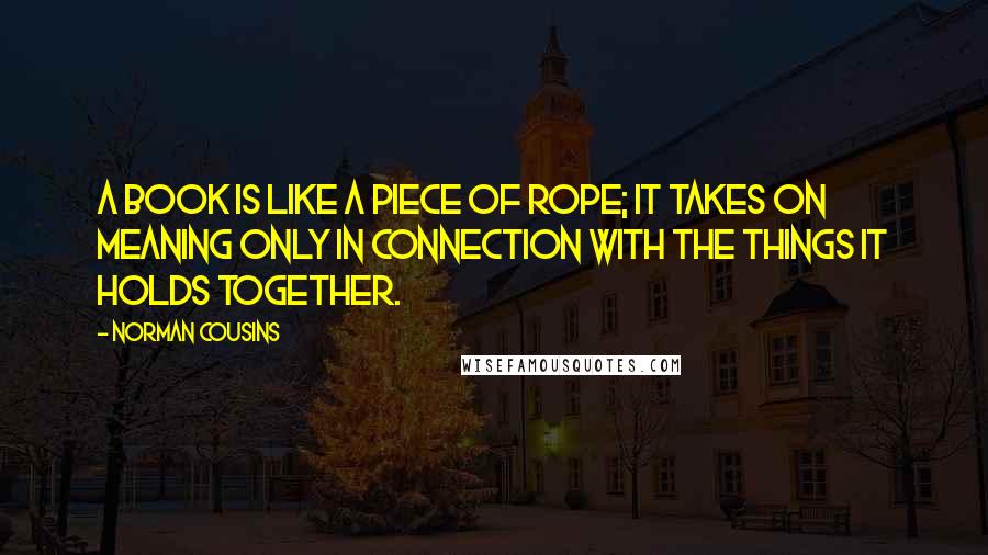 Norman Cousins Quotes: A book is like a piece of rope; it takes on meaning only in connection with the things it holds together.