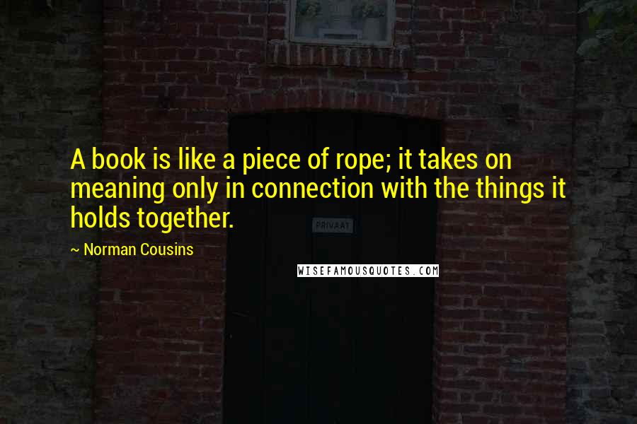 Norman Cousins Quotes: A book is like a piece of rope; it takes on meaning only in connection with the things it holds together.