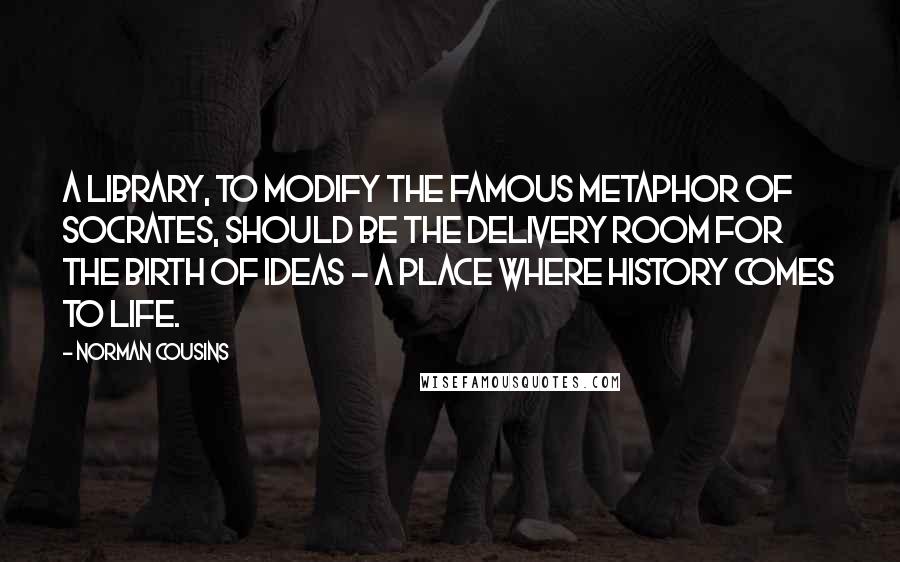 Norman Cousins Quotes: A library, to modify the famous metaphor of Socrates, should be the delivery room for the birth of ideas - a place where history comes to life.