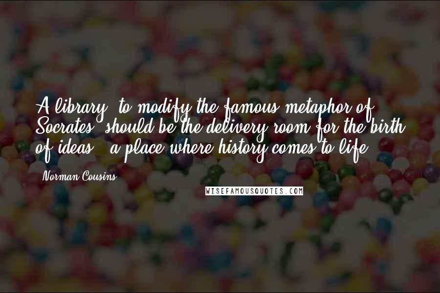 Norman Cousins Quotes: A library, to modify the famous metaphor of Socrates, should be the delivery room for the birth of ideas - a place where history comes to life.