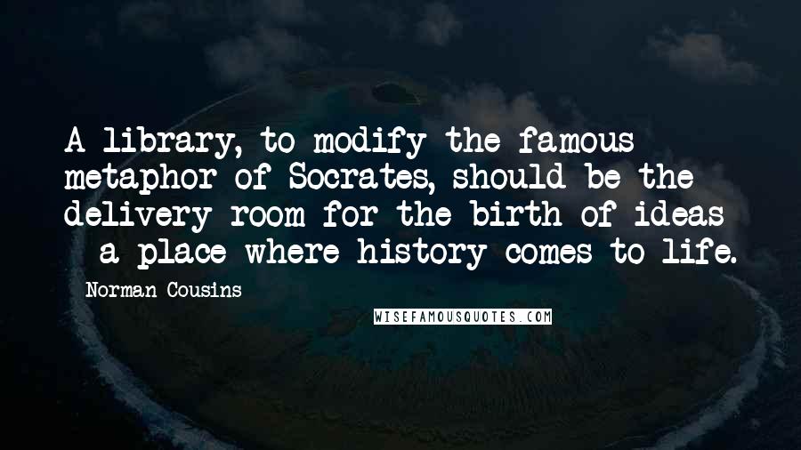 Norman Cousins Quotes: A library, to modify the famous metaphor of Socrates, should be the delivery room for the birth of ideas - a place where history comes to life.