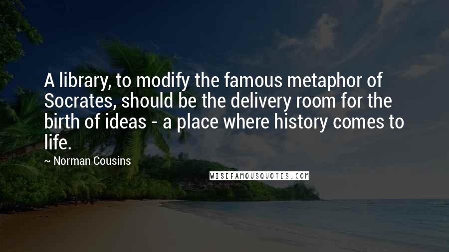 Norman Cousins Quotes: A library, to modify the famous metaphor of Socrates, should be the delivery room for the birth of ideas - a place where history comes to life.