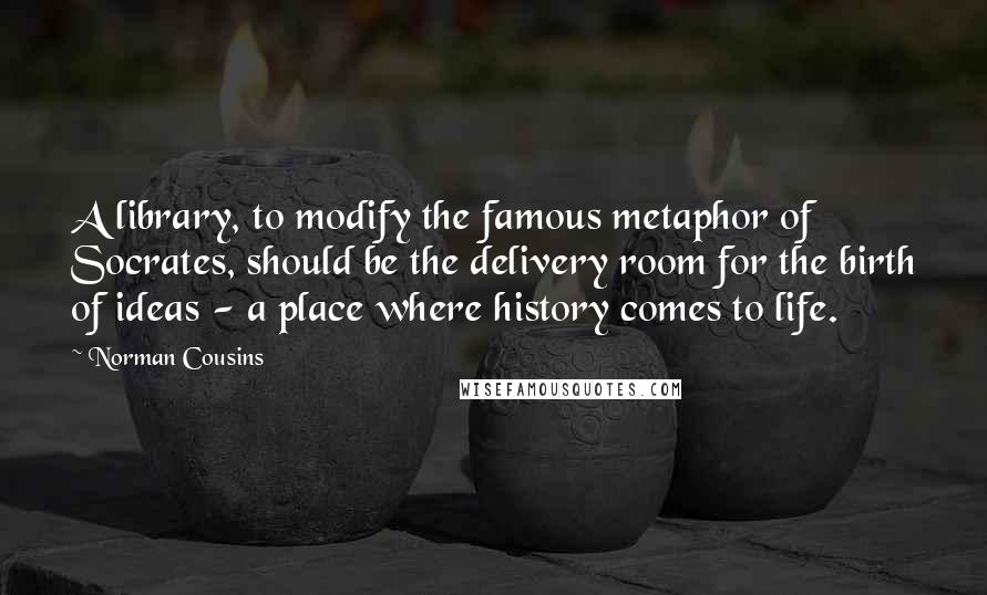 Norman Cousins Quotes: A library, to modify the famous metaphor of Socrates, should be the delivery room for the birth of ideas - a place where history comes to life.