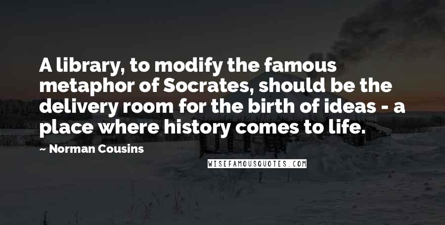 Norman Cousins Quotes: A library, to modify the famous metaphor of Socrates, should be the delivery room for the birth of ideas - a place where history comes to life.