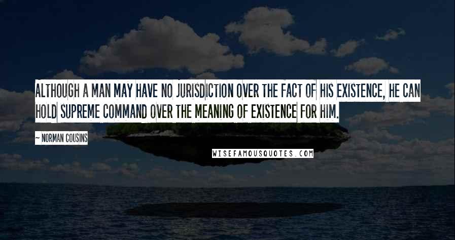 Norman Cousins Quotes: Although a man may have no jurisdiction over the fact of his existence, he can hold supreme command over the meaning of existence for him.