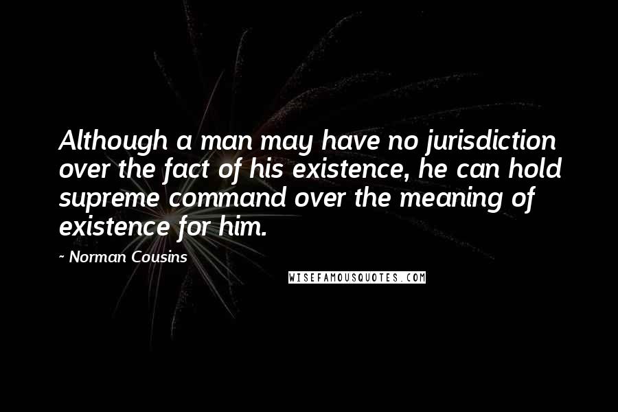 Norman Cousins Quotes: Although a man may have no jurisdiction over the fact of his existence, he can hold supreme command over the meaning of existence for him.