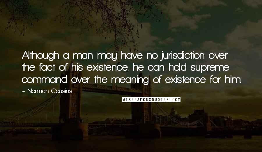 Norman Cousins Quotes: Although a man may have no jurisdiction over the fact of his existence, he can hold supreme command over the meaning of existence for him.