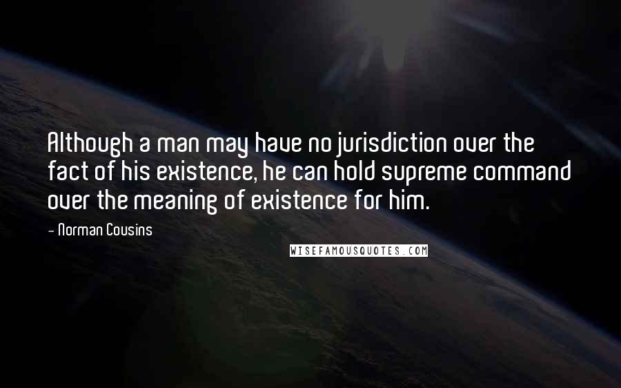 Norman Cousins Quotes: Although a man may have no jurisdiction over the fact of his existence, he can hold supreme command over the meaning of existence for him.