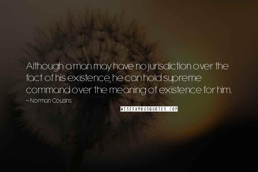 Norman Cousins Quotes: Although a man may have no jurisdiction over the fact of his existence, he can hold supreme command over the meaning of existence for him.