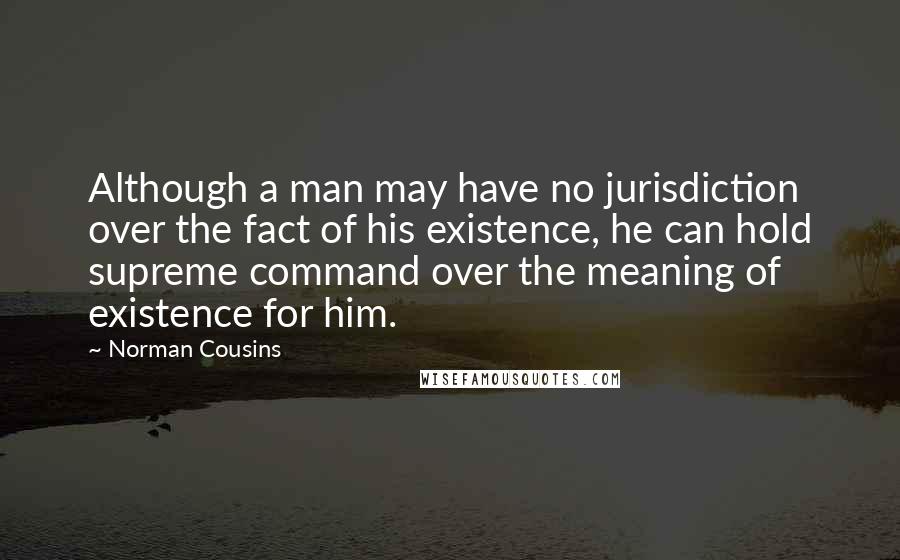 Norman Cousins Quotes: Although a man may have no jurisdiction over the fact of his existence, he can hold supreme command over the meaning of existence for him.