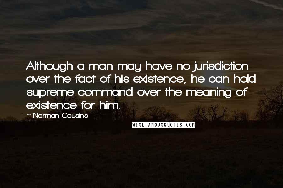 Norman Cousins Quotes: Although a man may have no jurisdiction over the fact of his existence, he can hold supreme command over the meaning of existence for him.