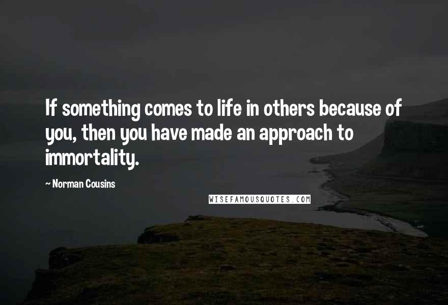 Norman Cousins Quotes: If something comes to life in others because of you, then you have made an approach to immortality.