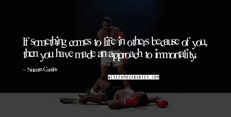 Norman Cousins Quotes: If something comes to life in others because of you, then you have made an approach to immortality.