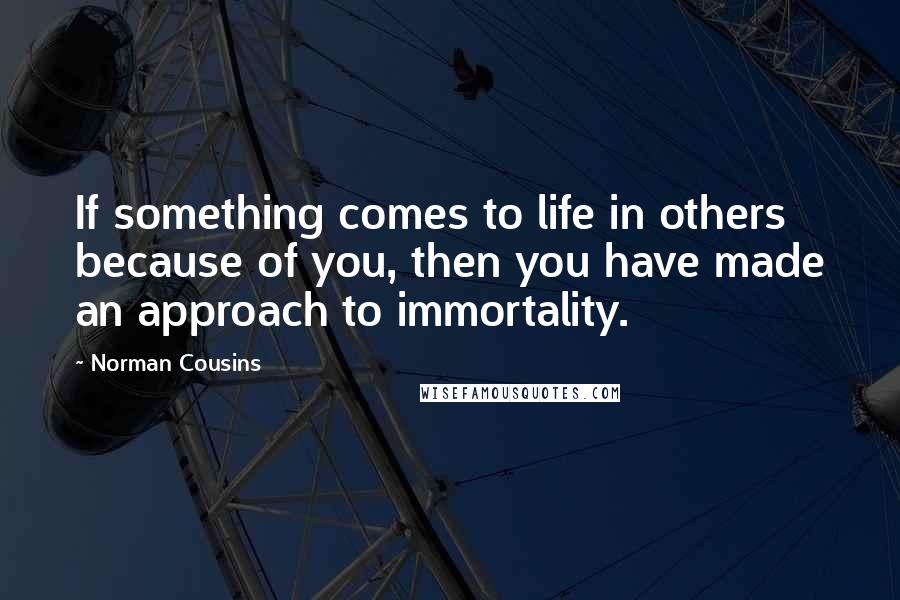 Norman Cousins Quotes: If something comes to life in others because of you, then you have made an approach to immortality.