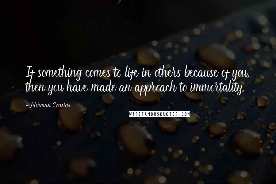 Norman Cousins Quotes: If something comes to life in others because of you, then you have made an approach to immortality.