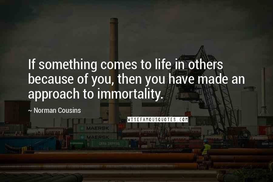 Norman Cousins Quotes: If something comes to life in others because of you, then you have made an approach to immortality.