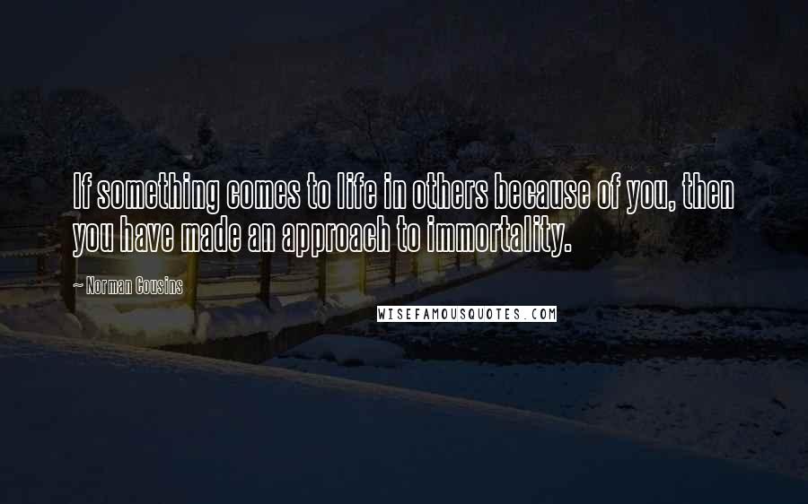 Norman Cousins Quotes: If something comes to life in others because of you, then you have made an approach to immortality.