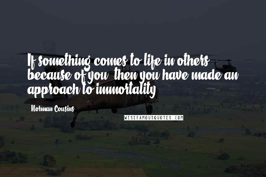 Norman Cousins Quotes: If something comes to life in others because of you, then you have made an approach to immortality.