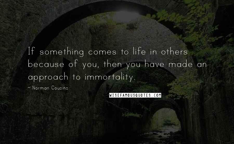 Norman Cousins Quotes: If something comes to life in others because of you, then you have made an approach to immortality.