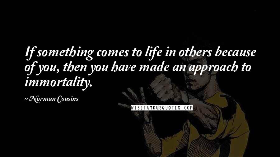 Norman Cousins Quotes: If something comes to life in others because of you, then you have made an approach to immortality.