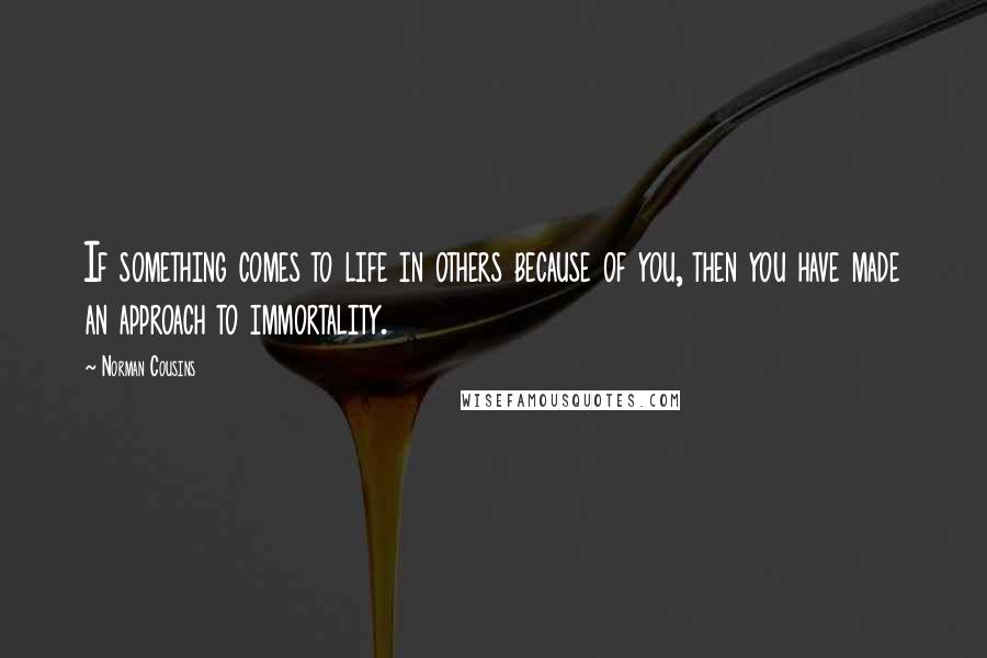 Norman Cousins Quotes: If something comes to life in others because of you, then you have made an approach to immortality.