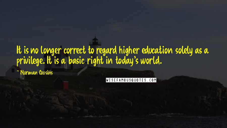 Norman Cousins Quotes: It is no longer correct to regard higher education solely as a privilege. It is a basic right in today's world.