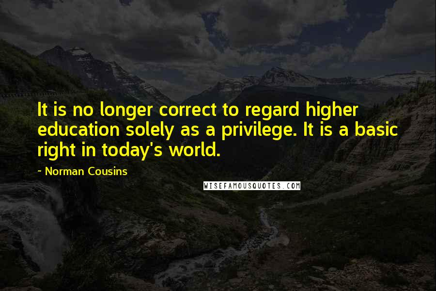 Norman Cousins Quotes: It is no longer correct to regard higher education solely as a privilege. It is a basic right in today's world.