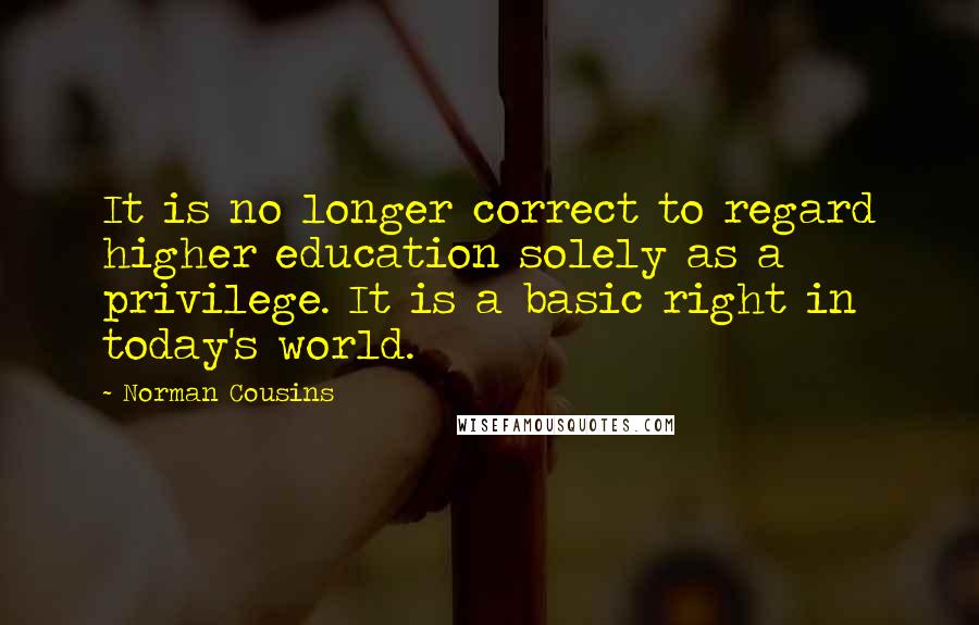 Norman Cousins Quotes: It is no longer correct to regard higher education solely as a privilege. It is a basic right in today's world.