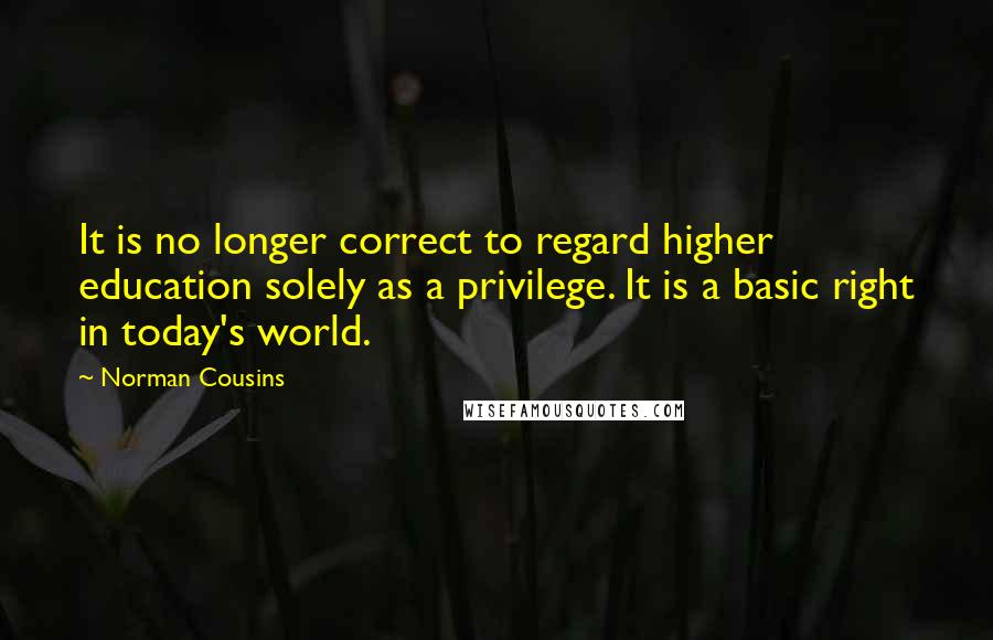 Norman Cousins Quotes: It is no longer correct to regard higher education solely as a privilege. It is a basic right in today's world.