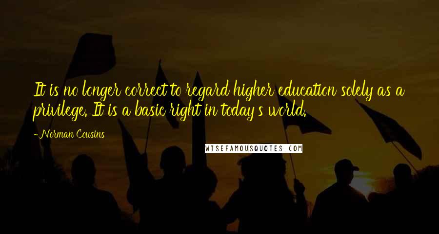 Norman Cousins Quotes: It is no longer correct to regard higher education solely as a privilege. It is a basic right in today's world.