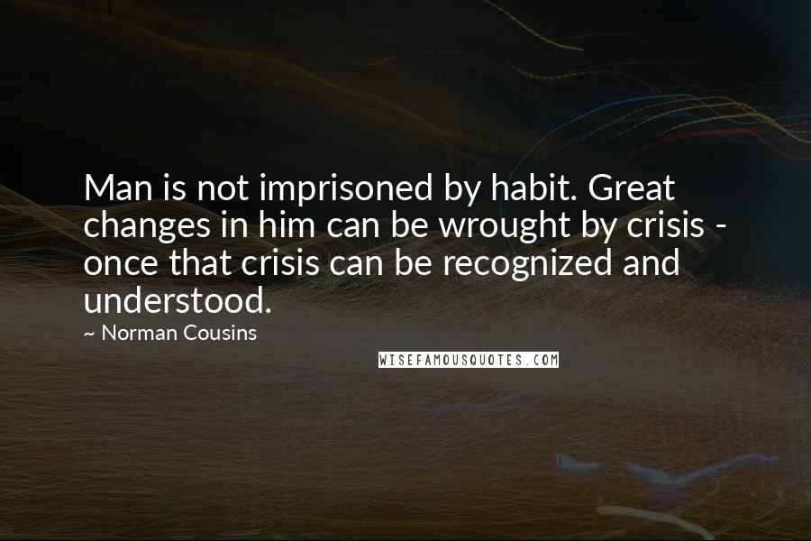 Norman Cousins Quotes: Man is not imprisoned by habit. Great changes in him can be wrought by crisis - once that crisis can be recognized and understood.