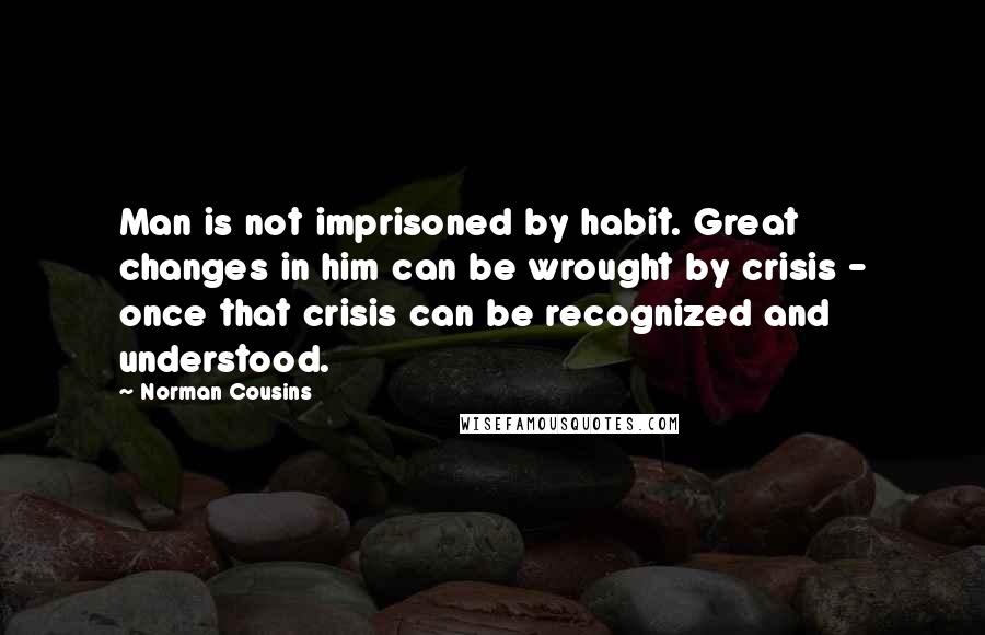 Norman Cousins Quotes: Man is not imprisoned by habit. Great changes in him can be wrought by crisis - once that crisis can be recognized and understood.