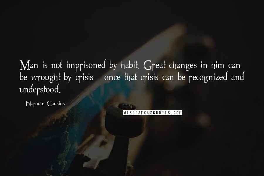 Norman Cousins Quotes: Man is not imprisoned by habit. Great changes in him can be wrought by crisis - once that crisis can be recognized and understood.