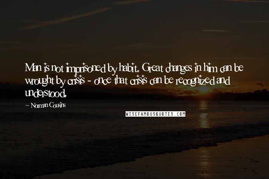 Norman Cousins Quotes: Man is not imprisoned by habit. Great changes in him can be wrought by crisis - once that crisis can be recognized and understood.