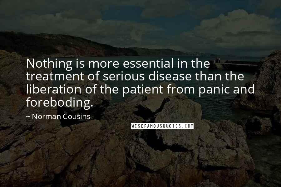 Norman Cousins Quotes: Nothing is more essential in the treatment of serious disease than the liberation of the patient from panic and foreboding.