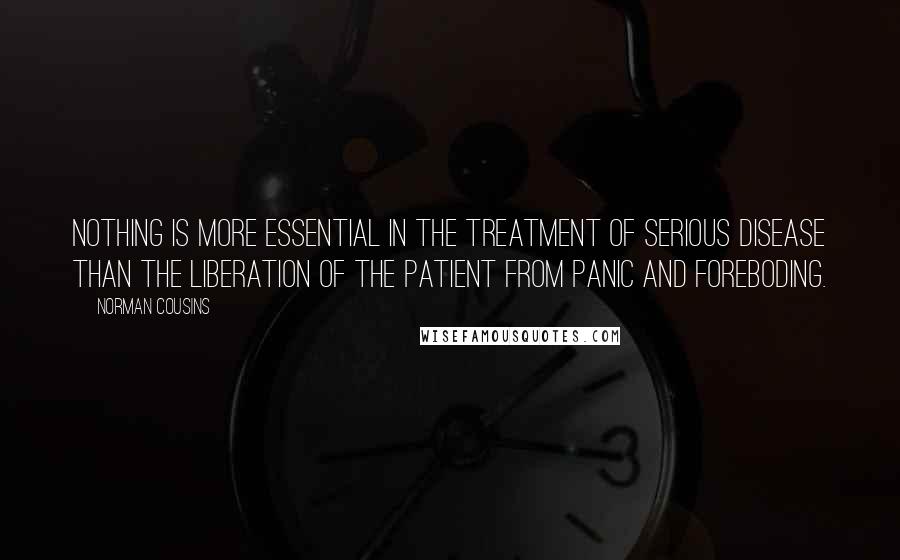 Norman Cousins Quotes: Nothing is more essential in the treatment of serious disease than the liberation of the patient from panic and foreboding.