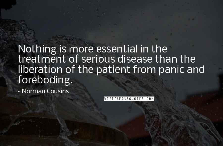 Norman Cousins Quotes: Nothing is more essential in the treatment of serious disease than the liberation of the patient from panic and foreboding.