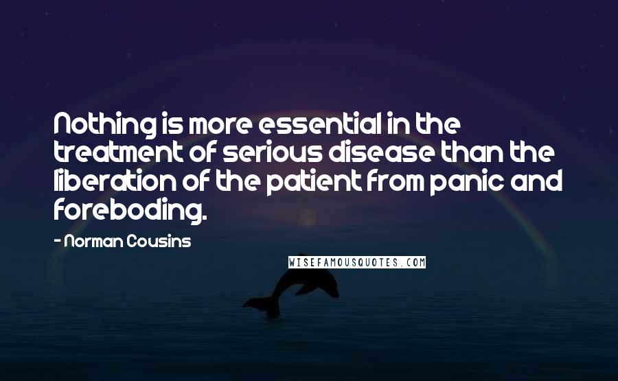 Norman Cousins Quotes: Nothing is more essential in the treatment of serious disease than the liberation of the patient from panic and foreboding.