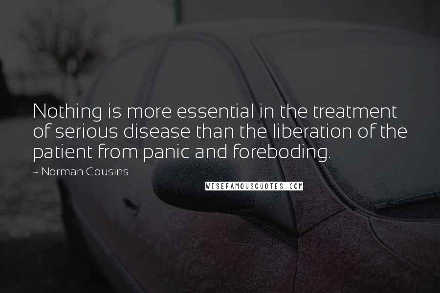 Norman Cousins Quotes: Nothing is more essential in the treatment of serious disease than the liberation of the patient from panic and foreboding.