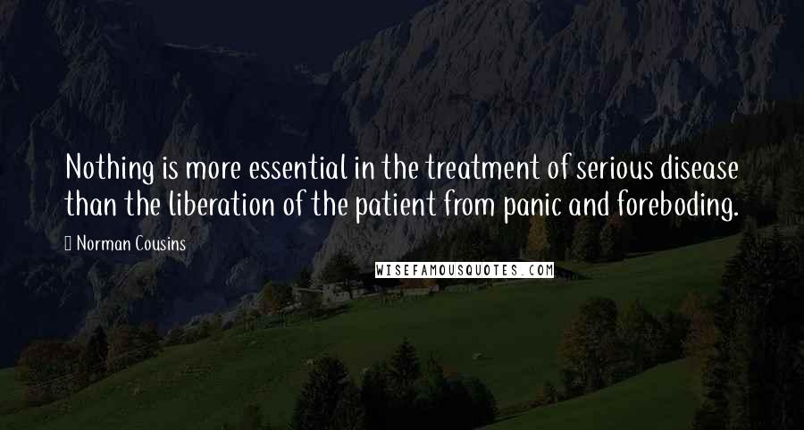 Norman Cousins Quotes: Nothing is more essential in the treatment of serious disease than the liberation of the patient from panic and foreboding.