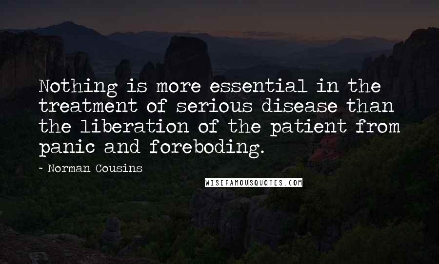 Norman Cousins Quotes: Nothing is more essential in the treatment of serious disease than the liberation of the patient from panic and foreboding.