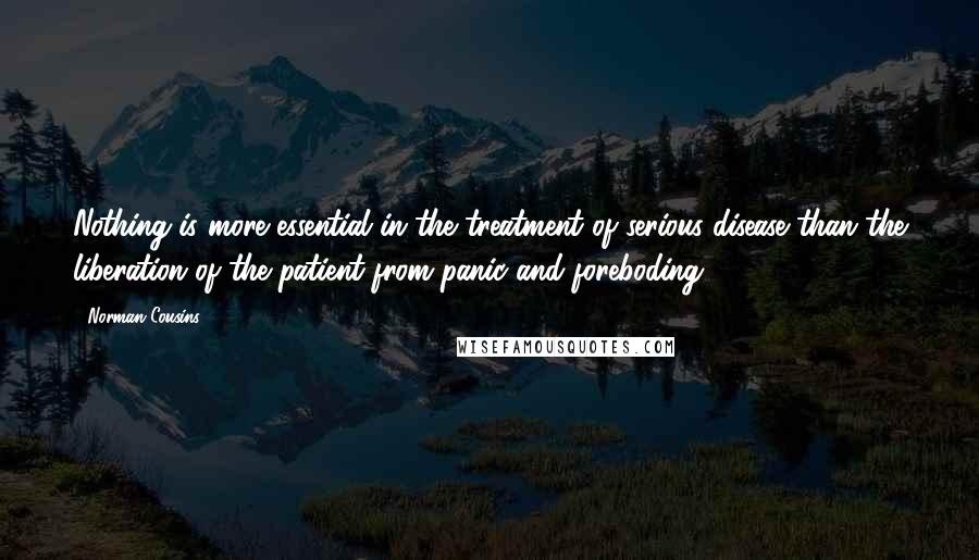 Norman Cousins Quotes: Nothing is more essential in the treatment of serious disease than the liberation of the patient from panic and foreboding.