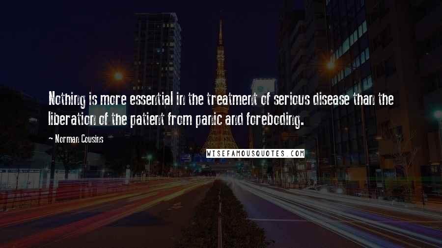 Norman Cousins Quotes: Nothing is more essential in the treatment of serious disease than the liberation of the patient from panic and foreboding.